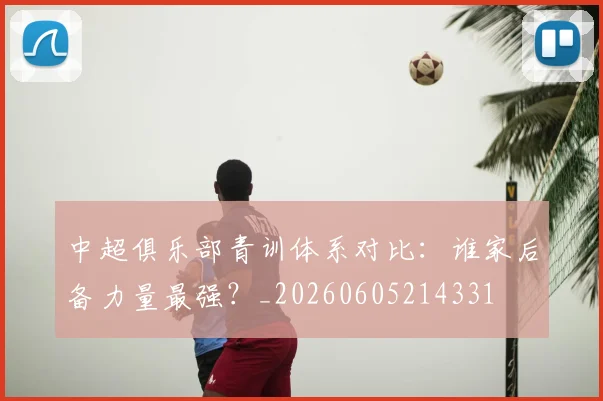 中超俱乐部青训体系对比：谁家后备力量最强？_20260605214331