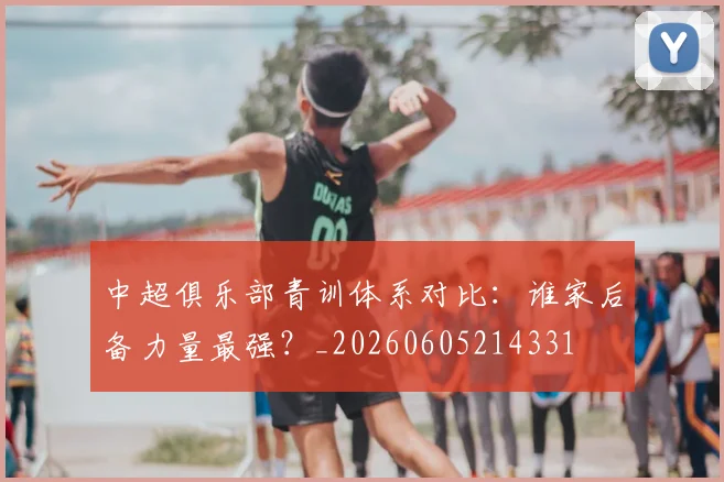 中超俱乐部青训体系对比：谁家后备力量最强？_20260605214331