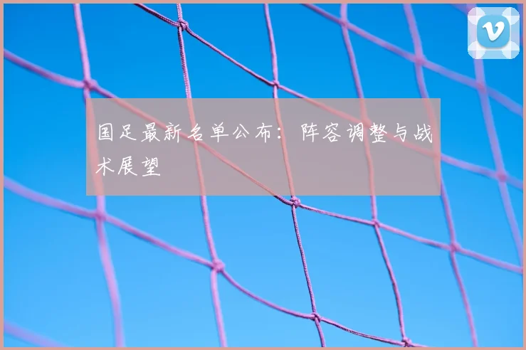 国足最新名单公布：阵容调整与战术展望