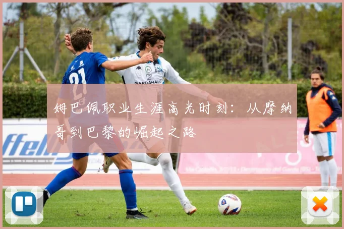 姆巴佩职业生涯高光时刻:从摩纳哥到巴黎的崛起之路