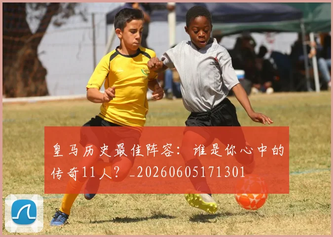 皇马历史最佳阵容:谁是你心中的传奇11人?_20260605171301