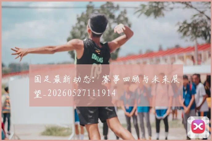 国足最新动态：赛事回顾与未来展望_20260527111914