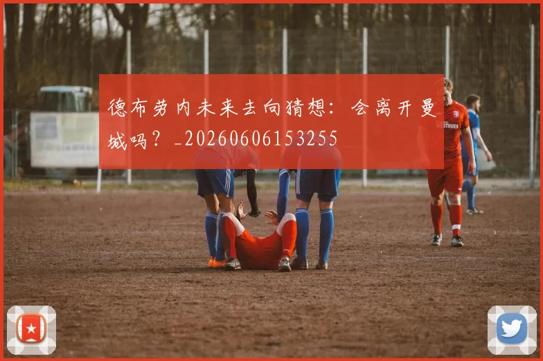 德布劳内未来去向猜想：会离开曼城吗？_20260606153255