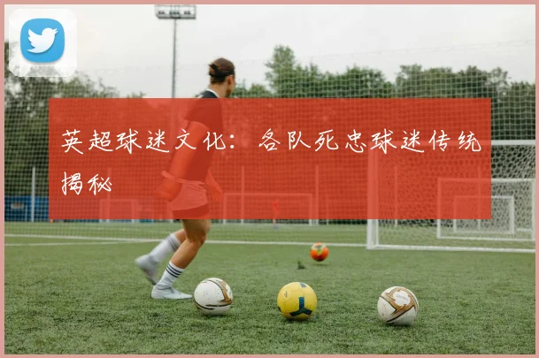 英超球迷文化：各队死忠球迷传统揭秘
