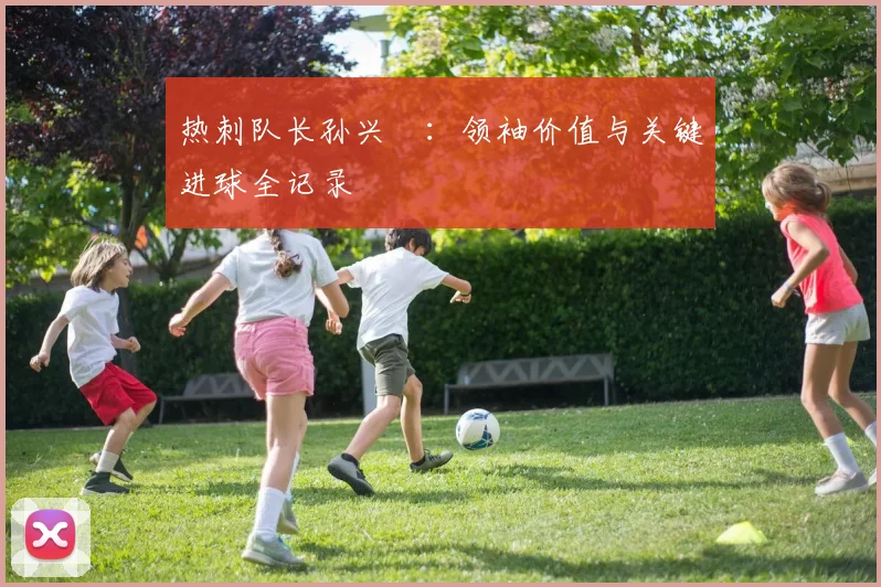 热刺队长孙兴慜：领袖价值与关键进球全记录