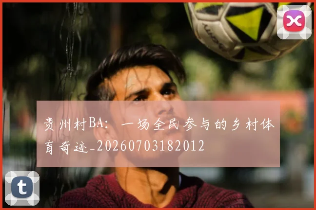贵州村BA:一场全民参与的乡村体育奇迹_20260703182012