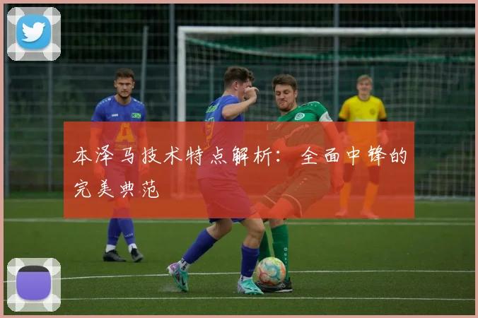 本泽马技术特点解析：全面中锋的完美典范